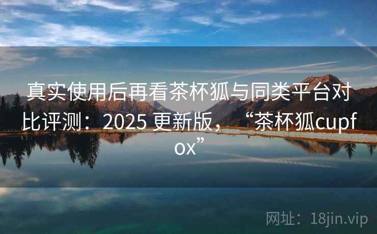 真实使用后再看茶杯狐与同类平台对比评测:2025 更新版,“茶杯狐cupfox” 第2张 真实使用后再看茶杯狐与同类平台对比评测:2025 更新版,“茶杯狐cupfox” 第2张