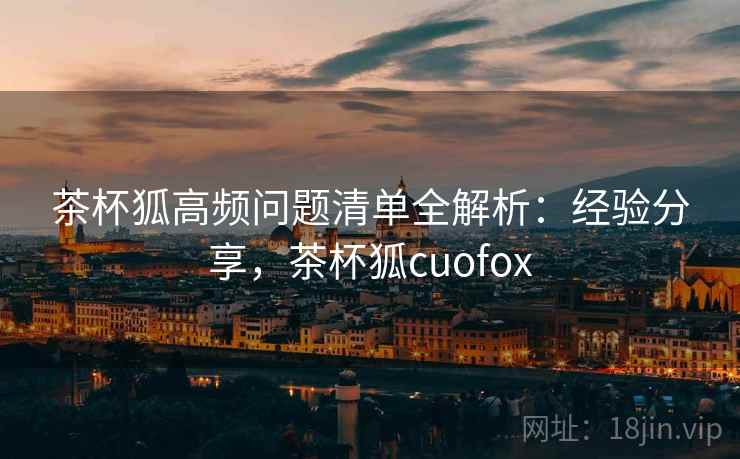 茶杯狐高频问题清单全解析：经验分享，茶杯狐cuofox