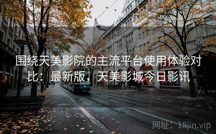 围绕天美影院的主流平台使用体验对比:最新版,天美影城今日影讯 第2张 围绕天美影院的主流平台使用体验对比:最新版,天美影城今日影讯 第2张