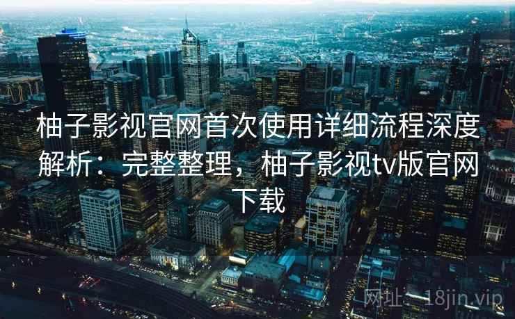 柚子影视官网首次使用详细流程深度解析：完整整理，柚子影视tv版官网下载  第1张