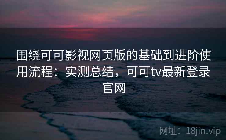 围绕可可影视网页版的基础到进阶使用流程：实测总结，可可tv最新登录官网
