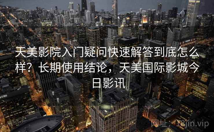 天美影院入门疑问快速解答到底怎么样?长期使用结论,天美国际影城今日影讯 第1张 天美影院入门疑问快速解答到底怎么样?长期使用结论,天美国际影城今日影讯 第1张