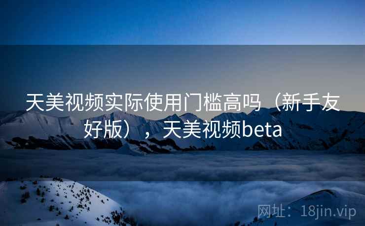 天美视频实际使用门槛高吗（新手友好版），天美视频beta  第2张