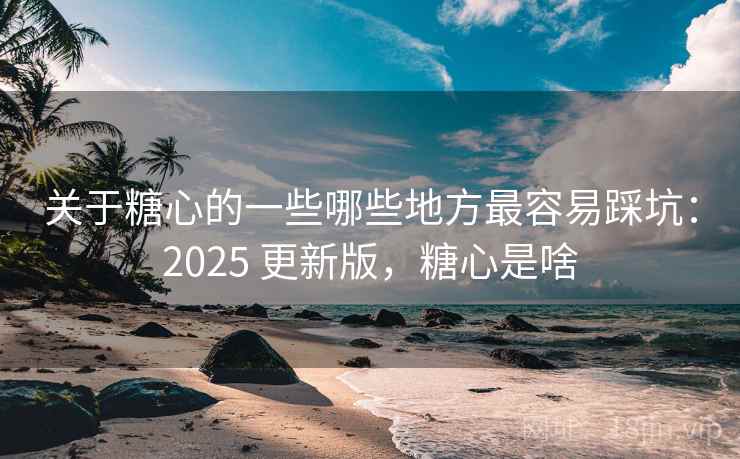 关于糖心的一些哪些地方最容易踩坑：2025 更新版，糖心是啥  第1张