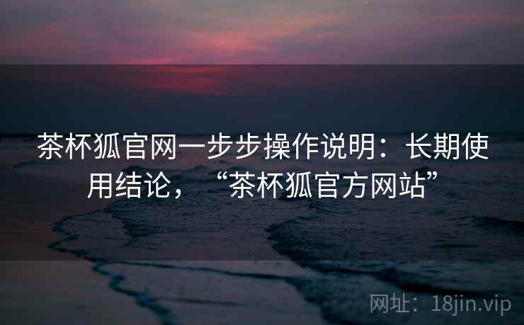茶杯狐官网一步步操作说明：长期使用结论，“茶杯狐官方网站”  第1张