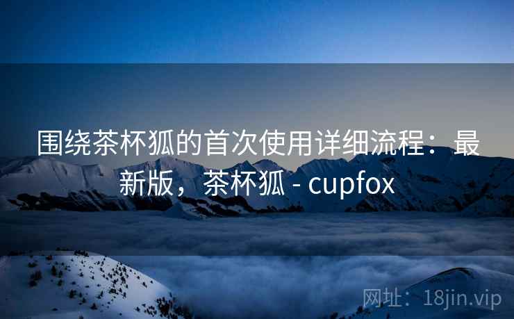 围绕茶杯狐的首次使用详细流程：最新版，茶杯狐 - cupfox  第1张