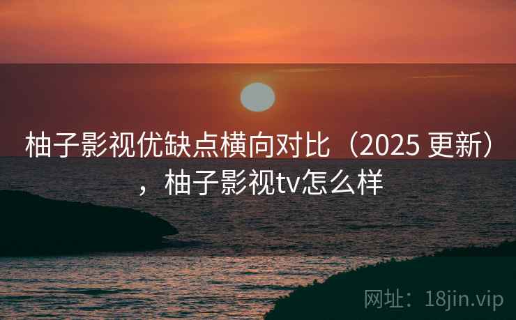 柚子影视优缺点横向对比（2025 更新），柚子影视tv怎么样  第1张