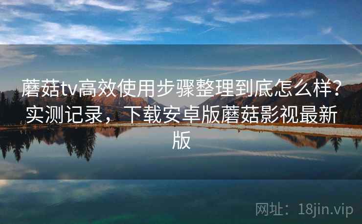 蘑菇tv高效使用步骤整理到底怎么样？实测记录，下载安卓版蘑菇影视最新版  第2张