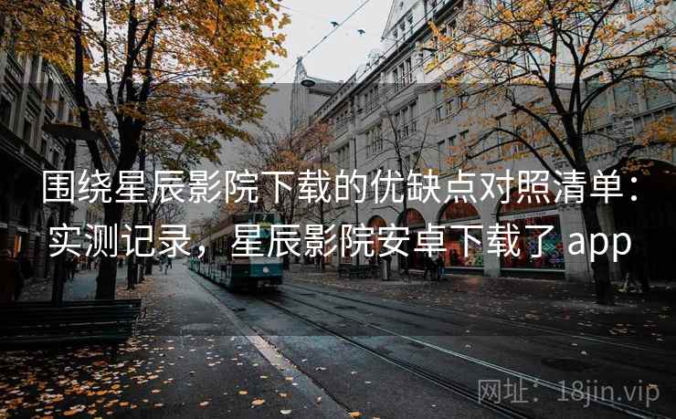围绕星辰影院下载的优缺点对照清单：实测记录，星辰影院安卓下载了 app