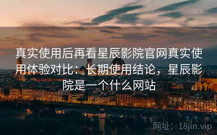 真实使用后再看星辰影院官网真实使用体验对比：长期使用结论，星辰影院是一个什么网站  第2张