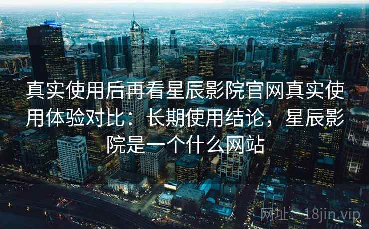 真实使用后再看星辰影院官网真实使用体验对比：长期使用结论，星辰影院是一个什么网站
