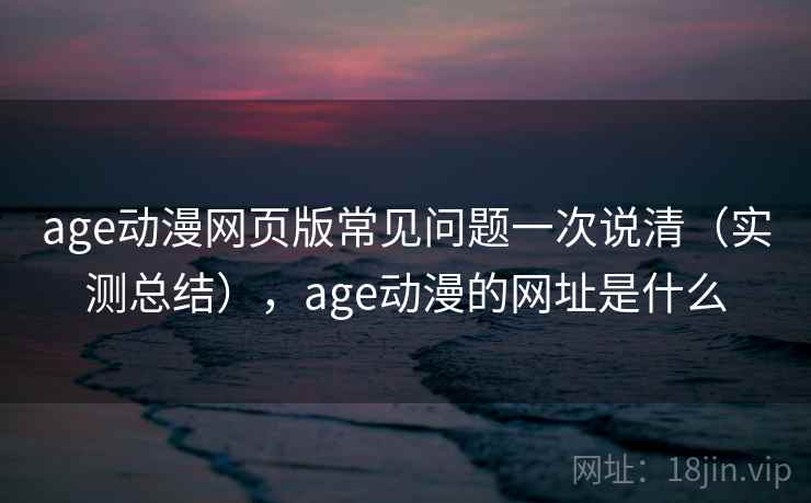 age动漫网页版常见问题一次说清（实测总结），age动漫的网址是什么