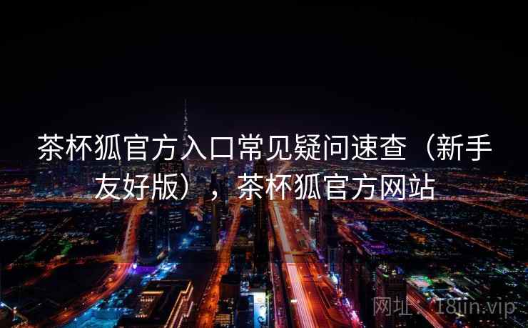 茶杯狐官方入口常见疑问速查（新手友好版），茶杯狐官方网站