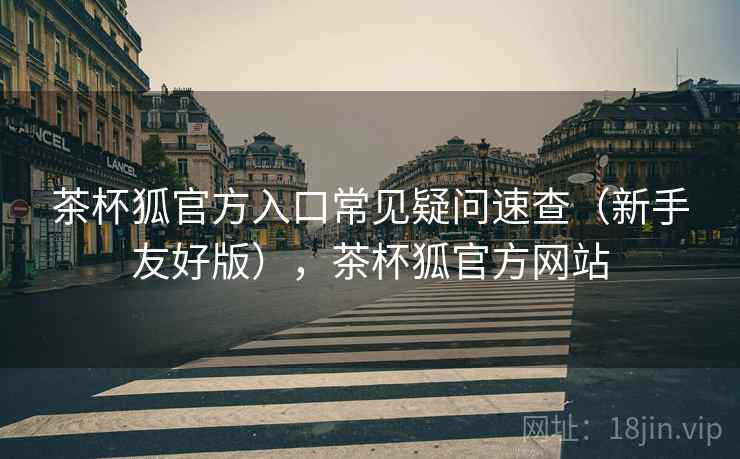 茶杯狐官方入口常见疑问速查（新手友好版），茶杯狐官方网站  第2张