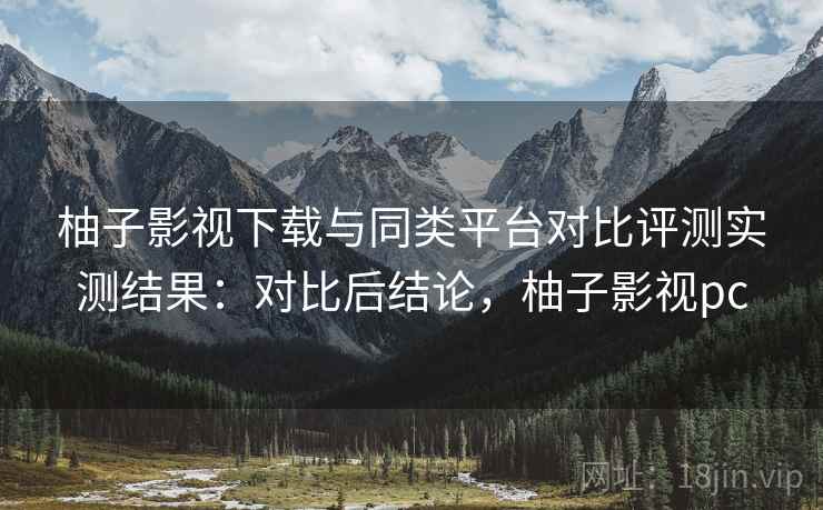 柚子影视下载与同类平台对比评测实测结果：对比后结论，柚子影视pc