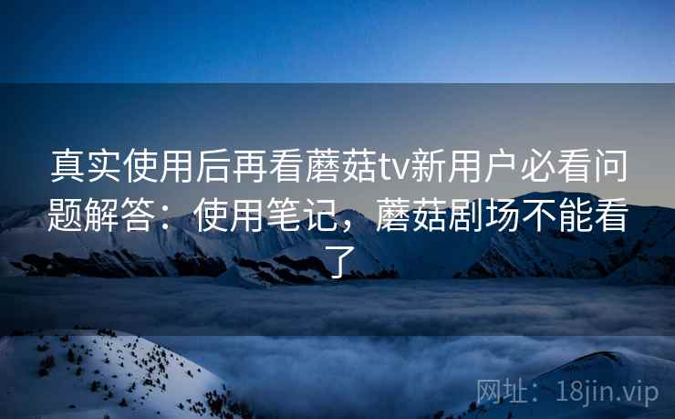 真实使用后再看蘑菇tv新用户必看问题解答：使用笔记，蘑菇剧场不能看了