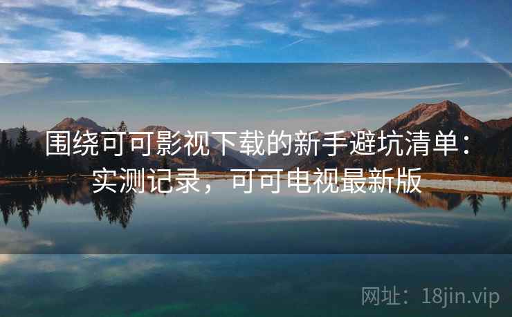 围绕可可影视下载的新手避坑清单：实测记录，可可电视最新版