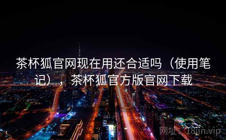 茶杯狐官网现在用还合适吗（使用笔记），茶杯狐官方版官网下载
