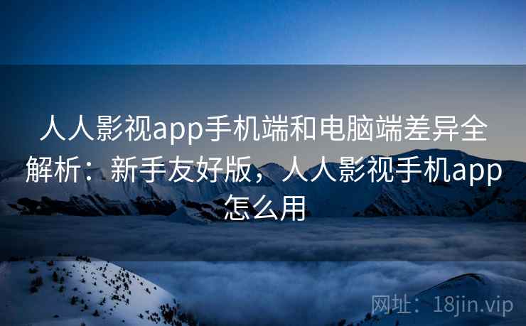 人人影视app手机端和电脑端差异全解析：新手友好版，人人影视手机app怎么用  第2张