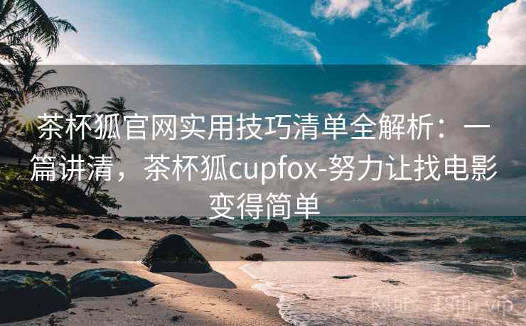 茶杯狐官网实用技巧清单全解析：一篇讲清，茶杯狐cupfox-努力让找电影变得简单