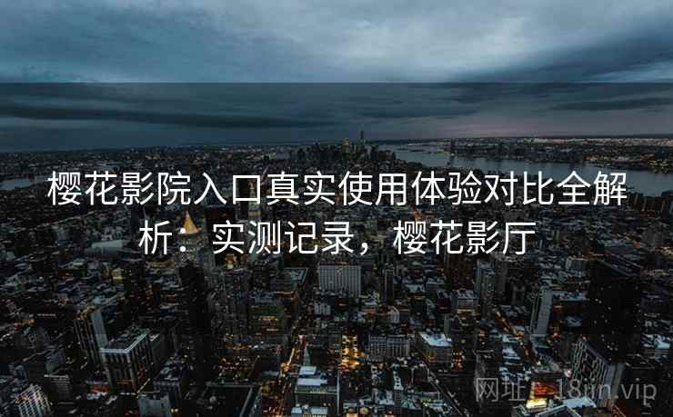 樱花影院入口真实使用体验对比全解析：实测记录，樱花影厅
