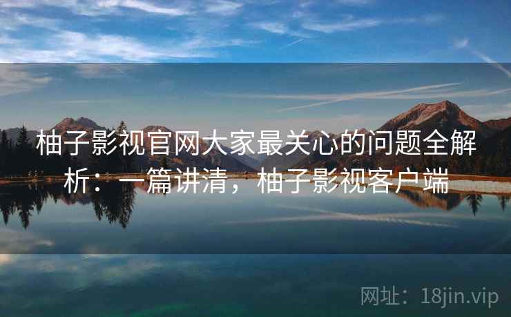 柚子影视官网大家最关心的问题全解析：一篇讲清，柚子影视客户端