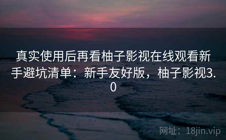 真实使用后再看柚子影视在线观看新手避坑清单：新手友好版，柚子影视3.0