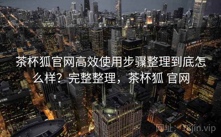 茶杯狐官网高效使用步骤整理到底怎么样？完整整理，茶杯狐 官网  第1张