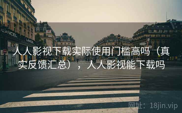 人人影视下载实际使用门槛高吗（真实反馈汇总），人人影视能下载吗