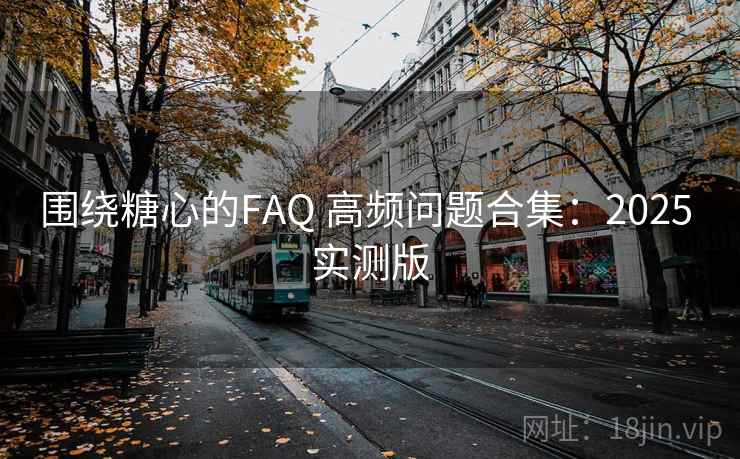 围绕糖心的FAQ 高频问题合集：2025 实测版  第1张
