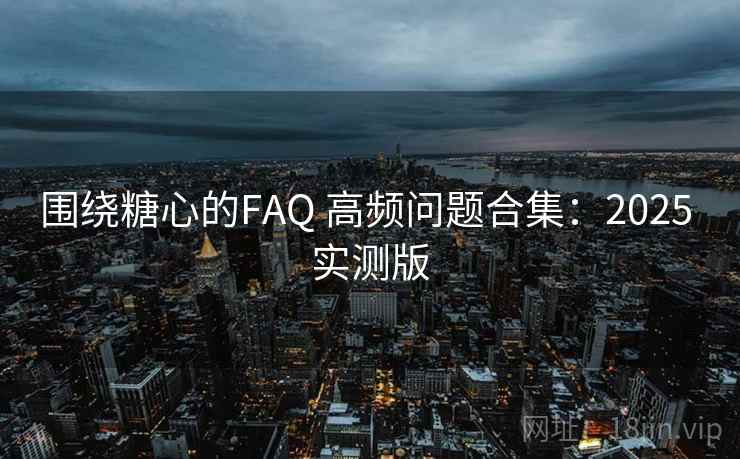 围绕糖心的FAQ 高频问题合集：2025 实测版  第2张