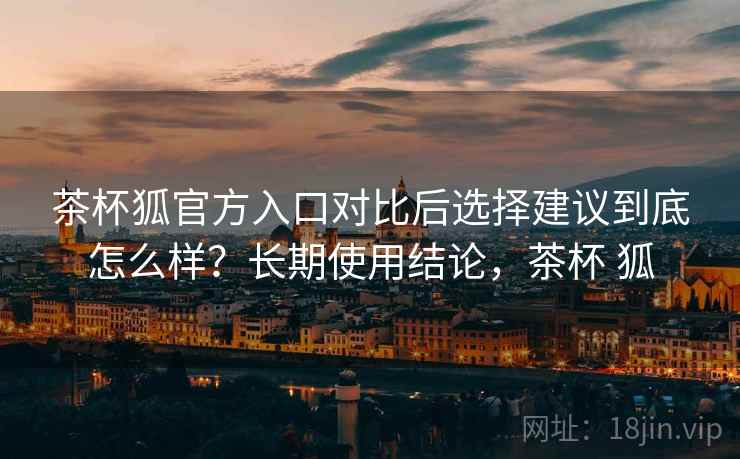 茶杯狐官方入口对比后选择建议到底怎么样？长期使用结论，茶杯 狐