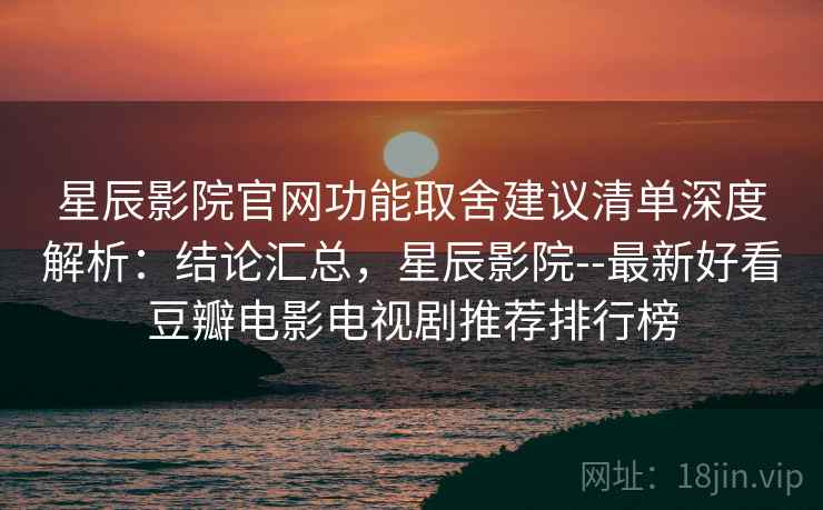星辰影院官网功能取舍建议清单深度解析：结论汇总，星辰影院--最新好看豆瓣电影电视剧推荐排行榜