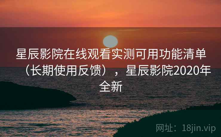 星辰影院在线观看实测可用功能清单（长期使用反馈），星辰影院2020年全新