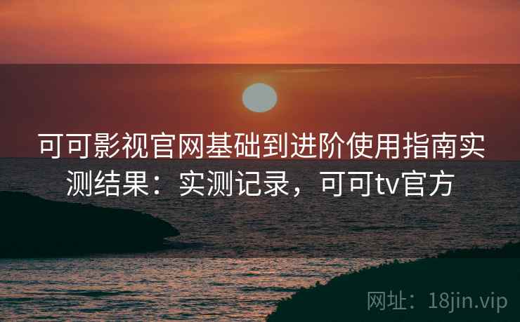 可可影视官网基础到进阶使用指南实测结果：实测记录，可可tv官方  第1张