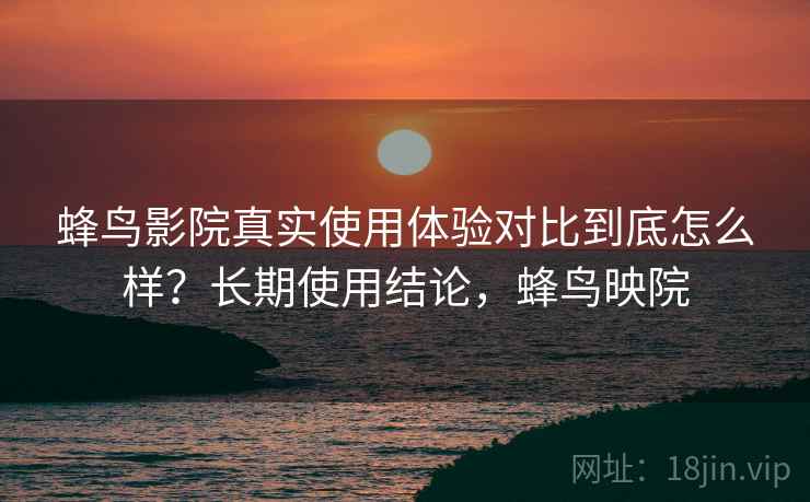 蜂鸟影院真实使用体验对比到底怎么样？长期使用结论，蜂鸟映院