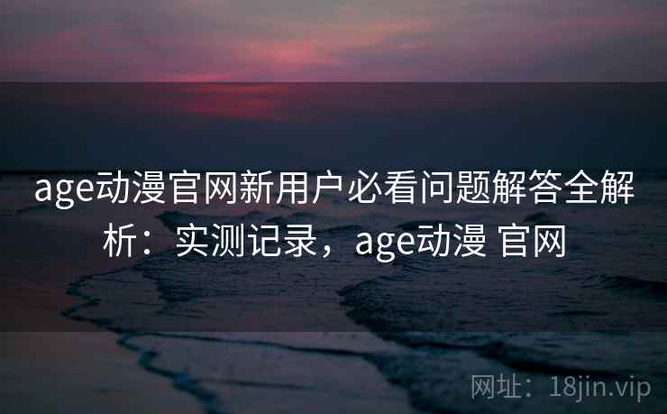 age动漫官网新用户必看问题解答全解析：实测记录，age动漫 官网