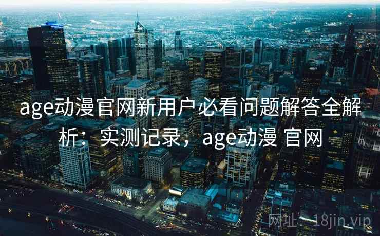 age动漫官网新用户必看问题解答全解析:实测记录,age动漫 官网 第2张 age动漫官网新用户必看问题解答全解析:实测记录,age动漫 官网 第2张