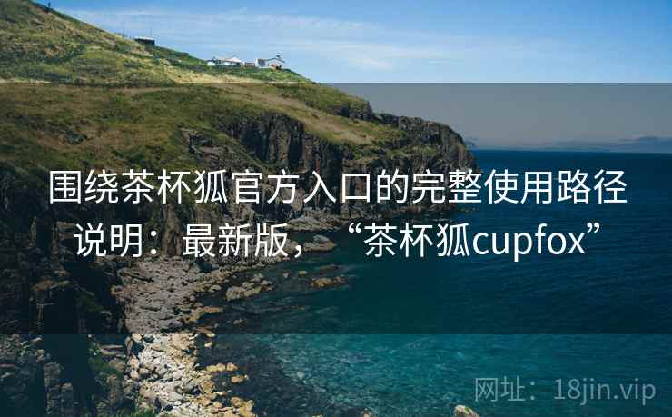 围绕茶杯狐官方入口的完整使用路径说明：最新版，“茶杯狐cupfox”