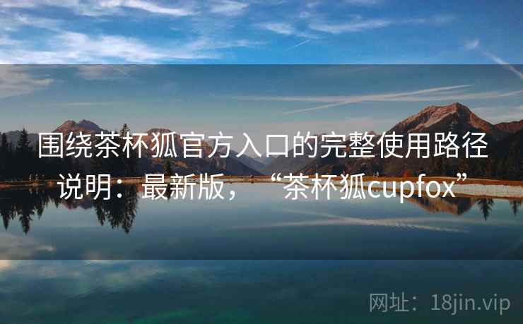 围绕茶杯狐官方入口的完整使用路径说明:最新版,“茶杯狐cupfox” 第2张 围绕茶杯狐官方入口的完整使用路径说明:最新版,“茶杯狐cupfox” 第2张