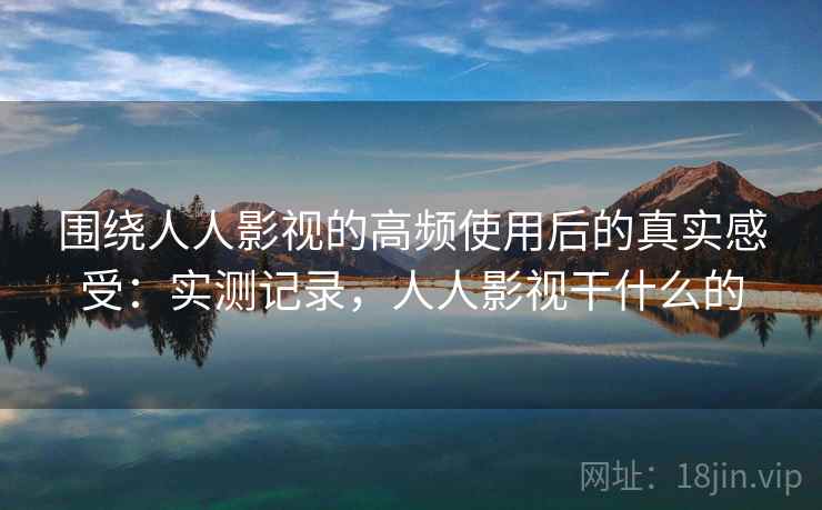 围绕人人影视的高频使用后的真实感受：实测记录，人人影视干什么的