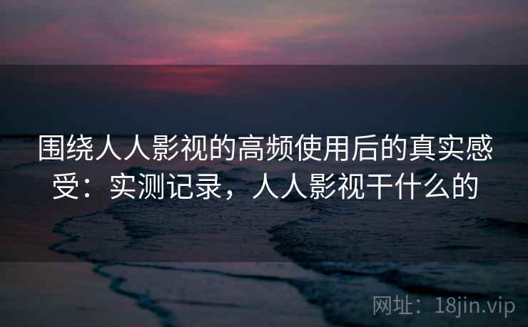围绕人人影视的高频使用后的真实感受:实测记录,人人影视干什么的 第2张 围绕人人影视的高频使用后的真实感受:实测记录,人人影视干什么的 第2张