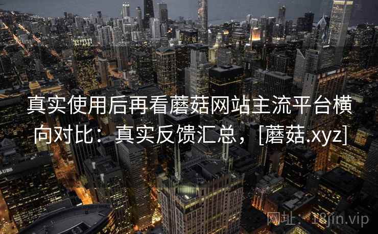 真实使用后再看蘑菇网站主流平台横向对比：真实反馈汇总，[蘑菇.xyz]  第1张