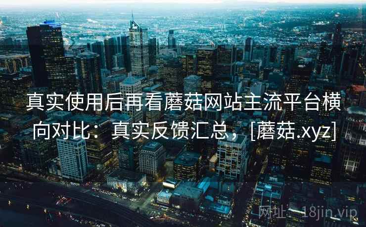 真实使用后再看蘑菇网站主流平台横向对比：真实反馈汇总，[蘑菇.xyz]  第2张
