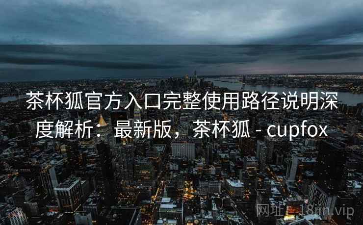 茶杯狐官方入口完整使用路径说明深度解析：最新版，茶杯狐 - cupfox