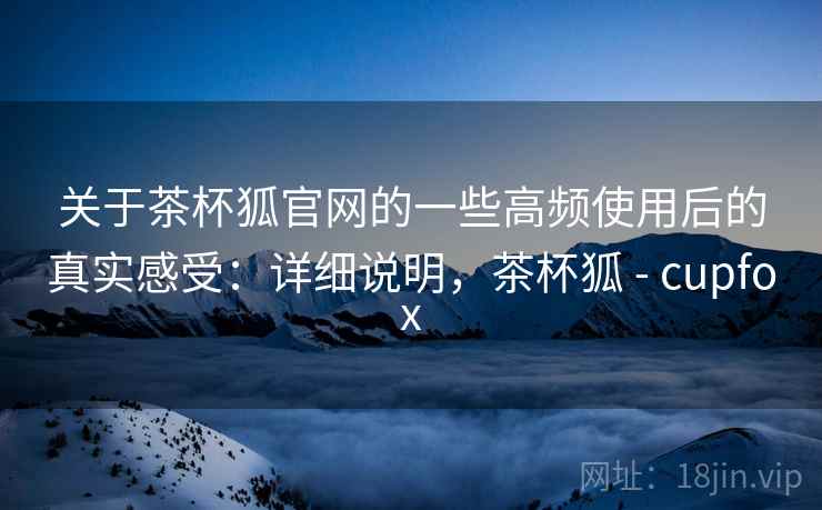 关于茶杯狐官网的一些高频使用后的真实感受：详细说明，茶杯狐 - cupfox