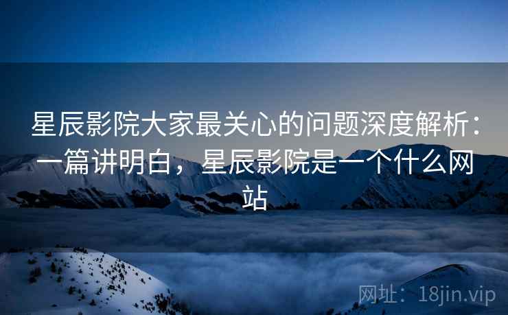 星辰影院大家最关心的问题深度解析：一篇讲明白，星辰影院是一个什么网站