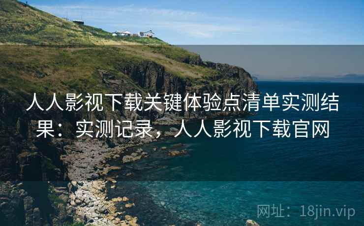 人人影视下载关键体验点清单实测结果：实测记录，人人影视下载官网