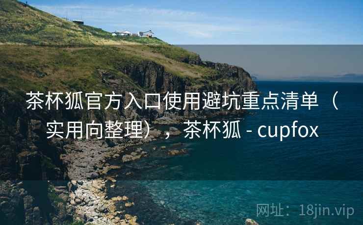 茶杯狐官方入口使用避坑重点清单（实用向整理），茶杯狐 - cupfox