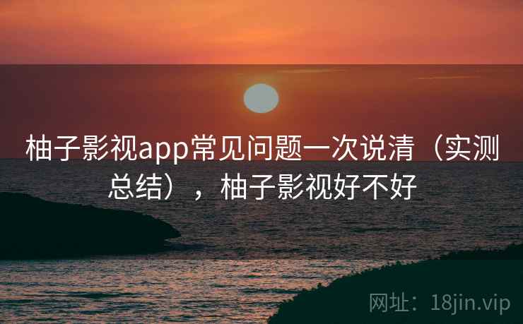 柚子影视app常见问题一次说清（实测总结），柚子影视好不好